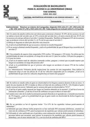 EVALUACIÓN DE BACHILLERATO PARA EL ACCESO A LA UNIVERSIDAD EBAU FASE GENERAL CURSO 20212022 MATERIA MATEMÁTICAS APLICADAS A LAS CIENCIAS SOCIALES II 4 Convocatoria Instrucciones Resolver un máximo de 4 preguntas eligiendo UNA entre A1 y B1 UNA entre A2 y B2 UNA entre A3 y B3 y UNA entre A4 y B4 Cada pregunta se evaluará entre 0 y 25 puntos A1 Un centro de estudios utiliza tres servidores para conectarse a Internet El 40 de los accesos a la red se realiza a través del servidor uno el 35 a través…