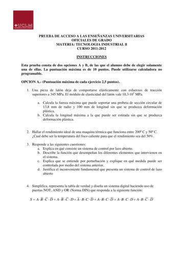 PRUEBA DE ACCESO A LAS ENSEÑANZAS UNIVERSITARIAS OFICIALES DE GRADO MATERIA TECNOLOGIA INDUSTRIAL ll CURSO 20112012 INSTRUCCIONES Esta prueba consta de dos opciones A y B de las que el alumno debe de elegir solamente una de ellas La puntuación máxima es de 10 puntos Puede utilizarse calculadora no programable OPCION A Puntuación máxima de cada ejercicio 25 puntos 1 Una pieza de latón deja de comportarse elásticamente con esfuerzos de tracción superiores a 345 MPa El módulo de elasticidad del la…