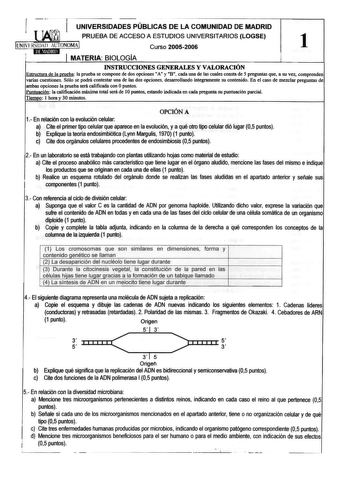 1 UNIVERSIDADES PÚBLICAS DE LA COMUNIDAD DE MADRID  PRUEBA DE ACCESO A ESTUDIOS UNIVERSITARIOS LOGSE 1 IUNIVFRSIDAD AUTONOMAI Curso 20052006 1 1 MATERIA BIOLQGIA INSTRUCCIONES GENERALES Y VALORACIÓN Estructura de la prueba la prueba se compone de dos opciones A y B cada una de las cuales consta de 5 preguntas que a su vez comprenden varias cuestiones Sólo se podrá contestar una de las dos opciones desarrollando íntegramente su contenido En el caso de mezclar preguntas de ambas opciones la prueb…