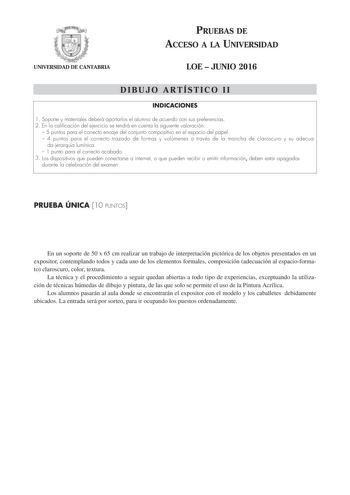 UNIVERSIDAD DE CANTABRIA PRUEBAS DE ACCESO A LA UNIVERSIDAD LOE  JUNIO 2016 DIBUJO ARTÍSTICO II INDICACIONES 1 Soporte y materiales deberá aportarlos el alumno de acuerdo con sus preferencias 2 En la calificación del ejercicio se tendrá en cuenta la siguiente valoración  5 puntos para el correcto encaje del conjunto compositivo en el espacio del papel  4 puntos para el correcto trazado de formas y volúmenes a través de la mancha de claroscuro y su adecua da jerarquía lumínica  1 punto para el c…