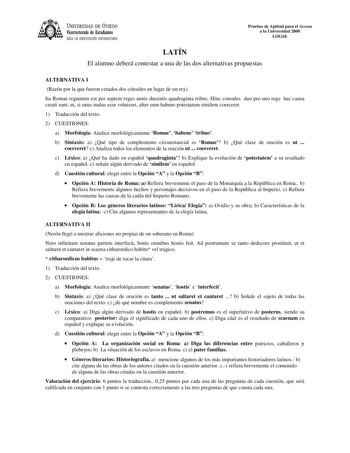 UNIVERSIDAD DE VIEDO Vicerrectorado de Estudiantes ÁREA DE ORIENTACIÓN UNIVERSITARIA Pruebas de Aptitud para el Acceso a la Universidad 2000 LOGSE LATÍN El alumno deberá contestar a una de las dos alternativas propuestas ALTERNATIVA I Razón por la que fueron creados dos cónsules en lugar de un rey Ita Romae regnatum est per septem reges annis ducentis quadraginta tribus Hinc consules duo pro uno rege hac causa creati sunt ut si unus malus esse voluisset alter eum habens potestatem similem coerc…