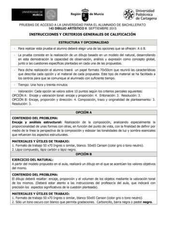 UNIVERSIDAD DE 1  MURCIA  Ih Región de Murcia Universidad Politécnica de Cartagena PRUEBAS DE ACCESO A LA UNIVERSIDAD PARA EL ALUMNADO DE BACHILLERATO 143 DIBUJO ARTÍSTICO II SEPTIEMBRE 2015 INSTRUCCIONES Y CRITERIOS GENERALES DE CALIFICACIÓN ESTRUCTURA Y OPCIONALIDAD  Para realizar esta prueba el alumno deberá elegir una de las opciones que se ofrecen A ó B  La prueba consiste en la realización de un dibujo basado en un modelo del natural desarrollando en esta demostración la capacidad de obse…