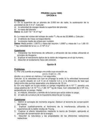 PRUEBA Junio 1999 OPCIÓN A Problemas 1 En la superficie de un planeta de 2000 km de radio la aceleración de la gravedad es de 3 ms2 Calcular a la velocidad de escape desde la superficie del planeta b la masa del planeta Datos G 6671011 Nm2kg2 2 La masa del núcleo del isótopo de sodio 2311Na es de 229898 u Calcular a el defecto de masa correspondiente b la energía media de enlace por nucleón Datos Masa protón 10073 u masa del neutrón 10087 u masa de 1 u 1661027 kg velocidad de la luz c 3108 ms1 …