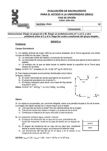 EVALUACIÓN DE BACHILLERATO PARA EL ACCESO A LA UNIVERSIDAD EBAU FASE DE OPCIÓN CURSO 20202021 MATERIA FÍSICA 3 Convocatoria Instrucciones Elegir un grupo A o B Elegir un problema entre el 1 y el 2 y otro problema entre el 3 y el 4 Haga las cuatro cuestiones del grupo elegido Problemas GRUPO A Campo Gravitatorio 1 Un satélite artificial de masa 1000 kg se mueve alrededor de la Tierra siguiendo una órbita circular de 8000 km de radio Calcule a La velocidad orbital del satélite y el periodo de rev…