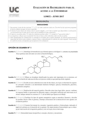 EVALUACIÓN DE BACHILLERATO PARA EL ACCESO A LA UNIVERSIDAD LOMCE  JUNIO 2017 BIOLOGÍA INDICACIONES 1 Este examen consta de dos opciones 1 y 2 con siete cuestiones cada una De entre las dos opciones propuestas el alumno deberá escoger una para responder 2 El alumno ha de indicar de manera clara la opción elegida y el n de la cuestión que desarrollará a continuación se recomienda que el orden sea el mismo que se establece en este cuestionario 3 El ejercicio se puntúa sobre 10 todas las cuestiones…