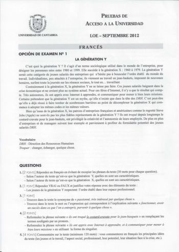 PRUEBAS DE ACCESO A LA UNIVERSIDAD UNIVERSIDAD DE CANTABRIA LOE  SEPTIEMBRE 2012 FRANCÉS OPCIÓN DE EXAMEN N 1 LA GÉNÉRATION Y Cest quoi la génération Y Il sagit dun terme sociologique utilisé dans le monde de lentreprise pour a désigner les personnes nées entre 1980 et 1999 Elle succede la génération X  1960 a 1979 La génération Y serait cette catégorie de jeunes salariés des entreprises qui nhésite pas a bousculer lordre établi du monde du travail Individualistes peu attachés a lentreprise ils…