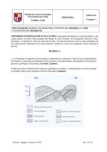 Pruebas de Acceso los Estudios Universitarios de Grado Castilla y León GEOLOGÍA EJERCICIO N páginas 3 OPTATIVIDAD DEBERÁ ESCOGER UNA CUESTIÓN DEL BLOQUE A Y SEIS CUESTIONES DEL BLOQUE B CRITERIOS GENERALES DE EVALUACIÓN La pregunta del bloque A corte geológico vale cuatro puntos en total Cada pregunta del bloque B vale un punto Si la pregunta consta de varios apartados se indicará el valor de cada uno de ellos La nota del ejercicio será la suma aritmética de las calificaciones obtenidas en el c…