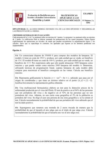 Evaluación de Bachillerato para Acceder a Estudios Universitarios Castilla y León MATEMÁTICAS APLICADAS A LAS CIENCIAS SOCIALES EXAMEN N Páginas 2 y tabla OPTATIVIDAD EL ALUMNO DEBERÁ ESCOGER UNA DE LAS DOS OPCIONES Y DESARROLLAR LAS PREGUNTAS DE LA MISMA CRITERIOS GENERALES DE EVALUACIÓN Cada pregunta de la 1 a la 3 se puntuará sobre un máximo de 3 puntos La pregunta 4 se puntuará sobre un máximo de 1 punto La calificación final se obtiene sumando las puntuaciones de las cuatro preguntas Deben…