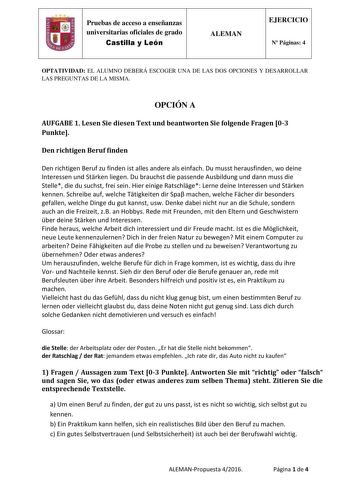 Pruebas de acceso a enseñanzas universitarias oficiales de grado Castilla y León ALEMAN EJERCICIO N Páginas 4 OPTATIVIDAD EL ALUMNO DEBERÁ ESCOGER UNA DE LAS DOS OPCIONES Y DESARROLLAR LAS PREGUNTAS DE LA MISMA OPCIÓN A AUFGABE 1 Lesen Sie diesen Text und beantworten Sie folgende Fragen 03 Punkte Den richtigen Beruf finden Den richtigen Beruf zu finden ist alles andere als einfach Du musst herausfinden wo deine Interessen und Strken liegen Du brauchst die passende Ausbildung und dann muss die S…