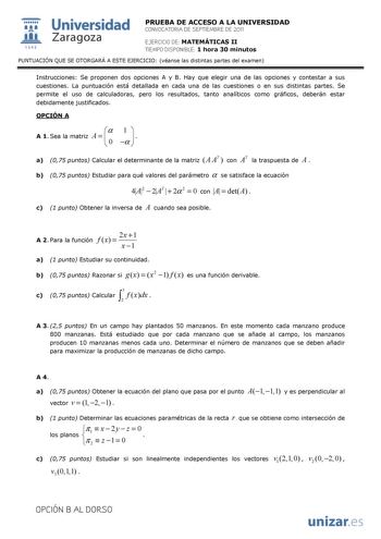  Universidad 111 Zaragoza 1542 PRUEBA DE ACCESO A LA UNIVERSIDAD CONVOCATORIA DE SEPTIEMBRE DE 2011 EJERCICIO DE MATEMÁTICAS II TIEMPO DISPONIBLE 1 hora 30 minutos PUNTUACIÓN QUE SE OTORGARÁ A ESTE EJERCICIO véanse las distintas partes del examen Instrucciones Se proponen dos opciones A y B Hay que elegir una de las opciones y contestar a sus cuestiones La puntuación está detallada en cada una de las cuestiones o en sus distintas partes Se permite el uso de calculadoras pero los resultados tant…