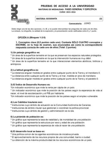 PRUEBAS  DE  ACCESO  A  LA  UNIVERSIDAD  MATERIAS DE MODALIDAD  FASES GENERAL Y ESPECÍFICA  CURSO  20152016   MATERIA GEOGRAFÍA  2   Convocatoria  J  UNIO  Debe elegir una de las dos opciones A o B y no puede intercambiar las preguntas de cada una de ellas  La sintaxis la ortografía la calidad de la expresión y la presentación serán calificadas entre 0 y 1 punto  OPCIÓN A Bloques 125 1 Conceptos clave 05 puntos cada uno Contesta SÓLO CUATRO conceptos y ESCRIBE en tu hoja de examen sus enunciado…