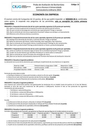 Proba de Avaliación do Bacharelato para o Acceso á Universidade Convocatoria ordinaria 2022 Código 31 ECONOMÍA DA EMPRESA El examen consta de 6 preguntas de 25 puntos de las que podrá responder un MÁXIMO DE 4 combinadas como quiera Si responde más preguntas de las permitidas solo se corregirán las cuatro primeras respondidas PREGUNTA 1 Responda brevemente dos de los cuatro apartados siguientes 125 puntos por apartado 11 Qué es el entorno general de la empresa Enumere dos factores de ese entorno…