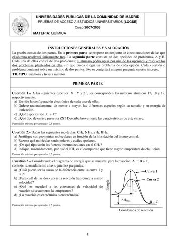 UNIVERSIDADES PÚBLICAS DE LA COMUNIDAD DE MADRID PRUEBAS DE ACCESO A ESTUDIOS UNIVERSITARIOS LOGSE Curso 20072008 MATERIA QUÍMICA INSTRUCCIONES GENERALES Y VALORACIÓN La prueba consta de dos partes En la primera parte se propone un conjunto de cinco cuestiones de las que el alumno resolverá únicamente tres La segunda parte consiste en dos opciones de problemas A y B Cada una de ellas consta de dos problemas el alumno podrá optar por una de las opciones y resolver los dos problemas planteados en…