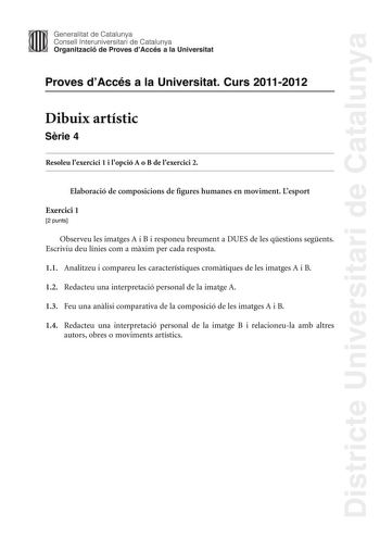 Districte Universitari de Catalunya Generalitat de Catalunya Consell lnteruniversitari de Catalunya Organització de Proves dAccés a la Universitat Proves dAccés a la Universitat Curs 20112012 Dibuix artístic Srie 4 Resoleu lexercici 1 i lopció A o B de lexercici 2 Elaboració de composicions de figures humanes en moviment Lesport Exercici 1 2 punts Observeu les imatges A i B i responeu breument a DUES de les qestions segents Escriviu deu línies com a mxim per cada resposta 11 Analitzeu i compare…