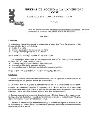 PRUEBAS DE ACCESO A LA UNIVERSIDAD LOGSE CURSO 20032004  CONVOCATORIA JUNIO FÍSICA De las dos opciones propuestas sólo hay que desarrollar una opción completa Cada proble correcto vale por tres puntos Cada cuestión correcta vale por un punto OPCIÓN A Problemas 1 Una estación espacial se encuentra en órbita circular alrededor de la Tierra Su masa es de 10000 Kg y su velocidad de 42 kms Calcula a El radio de la órbita b El tiempo que tarda en dar diez vueltas a la Tierra c La energía potencial gr…