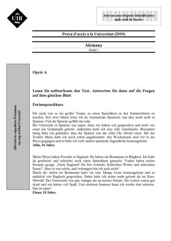 UIB M 9999999 Aferrau una etiqueta identificativa amb codi de barres Prova daccés a la Universitat 2010 Alemany Model 1 Aferrau la capalera dexamen un cop acabat lexercici Opció A Lesen Sie aufmerksam den Text Antworten Sie dann auf die Fragen auf dem gleichen Blatt Feriensprachkurs Fr mich war es ein groer Traum so einen Sprachkurs in den Sommerferien zu machen Seit zwei Jahren lerne ich im Gymnasium Spanisch war aber noch nicht in Spanien Und die Sprache gefllt mir sehr Der Unterricht in Span…