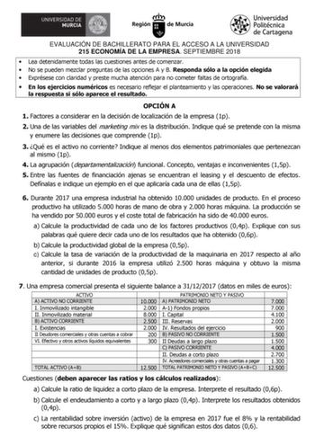 EVALUACIÓN DE BACHILLERATO PARA EL ACCESO A LA UNIVERSIDAD 215 ECONOMÍA DE LA EMPRESA SEPTIEMBRE 2018  Lea detenidamente todas las cuestiones antes de comenzar  No se pueden mezclar preguntas de las opciones A y B Responda sólo a la opción elegida  Exprésese con claridad y preste mucha atención para no cometer faltas de ortografía  En los ejercicios numéricos es necesario reflejar el planteamiento y las operaciones No se valorará la respuesta si sólo aparece el resultado OPCIÓN A 1 Factores a c…