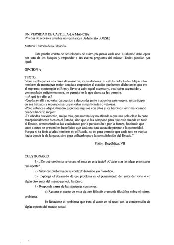 UNIVERSIDAD DE CASTILLALA MANCHA Pruebas de acceso a estudios universitarios Bachillerato LOGSE Materia Historia de la Filosofia Esta prueba consta de dos bloques de cuatro preguntas cada uno El alumno debe optar por uno de los bloques y responder a las cuatro preguntas del mismo Todas puntúan por igual OPCIONA TEXTO Por cierto que es una tarea de nosotros los fundadores de este Estado la de obligar a los hombres de naturaleza mejor dotada a emprender el estudio que hemos dicho antes que era el…