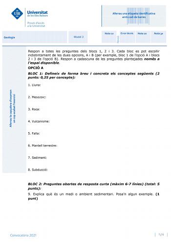 Aferrau una etiqueta identificativa amb codi de barres Geologia Model 3 Nota 1a Error tcnic Nota 2a Nota 3a Respon a totes les preguntes dels blocs 1 2 i 3 Cada bloc es pot escollir indistintament de les dues opcions A i B per exemple bloc 1 de lopció A i blocs 2 i 3 de lopció B Respon a cadascuna de les preguntes plantejades només a lespai disponible OPCIÓ A BLOC 1 Defineix de forma breu i concreta els conceptes segents 2 punts 025 per concepte 1 Lluna 2 Mesozoic 3 Roca 4 Vulcanisme 5 Falla 6 …