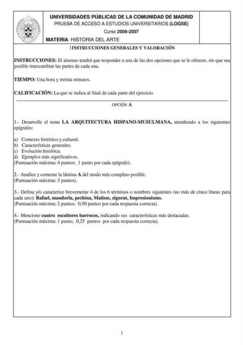 UNIVERSIDADES PÚBLICAS DE LA COMUNIDAD DE MADRID PRUEBA DE ACCESO A ESTUDIOS UNIVERSITARIOS LOGSE Curso 20062007 MATERIA HISTORIA DEL ARTE lINSTRUCCIONES GENERALES Y VALORACIÓN INSTRUCCIONES El alumno tendrá que responder a una de las dos opciones que se le ofrecen sin que sea posible intercambiar las prutes de cada una TIEMPO Una hora y treinta minutos CALIFICACIÓN La que se indica al final de cada parte del ejercicio OPCIÓN A 1 DesruTolle el tema LA ARQUITECTURA HISPANOMUSULMANA atendiendo a …