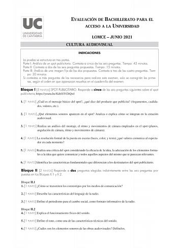 EVALUACIÓN DE BACHILLERATO PARA EL ACCESO A LA UNIVERSIDAD LOMCE  JUNIO 2021 CULTURA AUDIOVISUAL INDICACIONES La prueba se estructura en tres partes Parte I Análisis de un spot publicitario Contesta a cinco de las seis preguntas Tiempo 45 minutos Parte II Contesta a dos de las seis preguntas propuestas Tiempo 15 minutos Parte III Análisis de una imagen fija de las dos propuestas Contesta a tres de las cuatro preguntas Tiem po 30 minutos Si contestas a más preguntas de las necesarias para realiz…