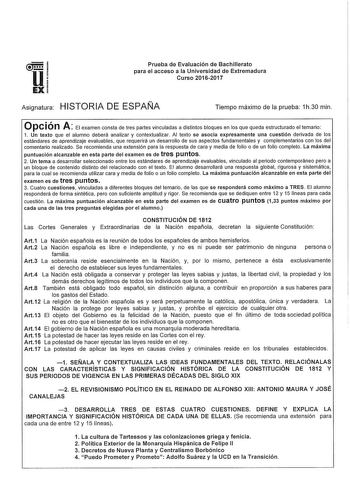 u EX Prueba de Evaluación de Bachillerato para el acceso a la Universidad de Extremadura Curso 20162017 Asignatura HISTORIA DE ESPAÑA Tiempo máximo de la prueba 1h30 min Opción A El examen consta de tres partes vinculadas a distintos bloques en los que queda estructurado el temario 1 Un texto que el alumno deberá analizar y contextualizar Al texto se asocia expresamente una cuestión derivada de los estándares de aprendizaje evaluables que requerirá un desarrollo de sus aspectos fundamentales y …