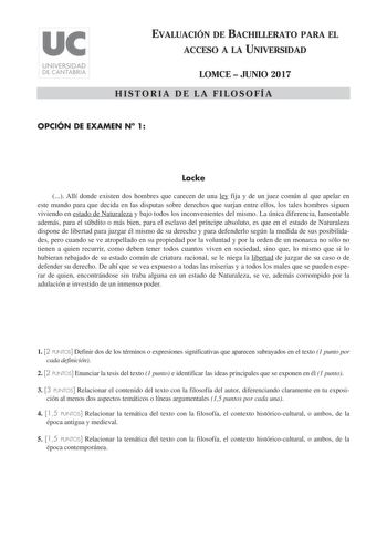 EVALUACIÓN DE BACHILLERATO PARA EL ACCESO A LA UNIVERSIDAD LOMCE  JUNIO 2017 HISTORIA DE LA FILOSOFÍA OPCIÓN DE EXAMEN N 1 Locke  Allí donde existen dos hombres que carecen de una ley fija y de un juez común al que apelar en este mundo para que decida en las disputas sobre derechos que surjan entre ellos los tales hombres siguen viviendo en estado de Naturaleza y bajo todos los inconvenientes del mismo La única diferencia lamentable además para el súbdito o más bien para el esclavo del príncipe…