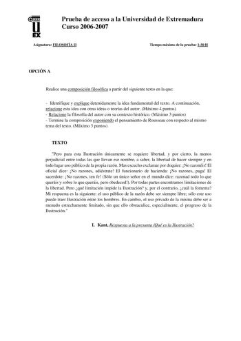 u EX Prueba de acceso a la Universidad de Extremadura Curso 20062007 Asignatura FILOSOFÍA II Tiempo máximo de la prueba 130 H OPCIÓN A Realice una composición filosófica a partir del siguiente texto en la que  Identifique y explique detenidamente la idea fundamental del texto A continuación relacione esta idea con otras ideas o teorías del autor Máximo 4 puntos  Relacione la filosofía del autor con su contexto histórico Máximo 3 puntos  Termine la composición exponiendo el pensamiento de Rousse…