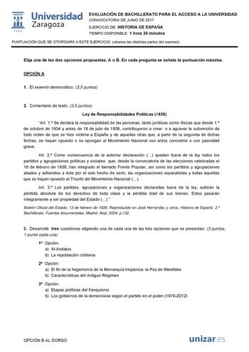   1S42 Universidad Zaragoza EVALUACIÓN DE BACHILLERATO PARA EL ACCESO A LA UNIVERSIDAD CONVOCATORIA DE JUNIO DE 2017 EJERCICIO DE HISTORIA DE ESPAÑA TIEMPO DISPONIBLE 1 hora 30 minutos PUNTUACIÓN QUE SE OTORGARÁ A ESTE EJERCICIO véanse las distintas partes del examen Elija una de las dos opciones propuestas A o B En cada pregunta se señala la puntuación máxima OPCIÓN A 1 El sexenio democrático 35 puntos 2 Comentario de texto 35 puntos Ley de Responsabilidades Políticas 1939 Art 1 Se declara la …