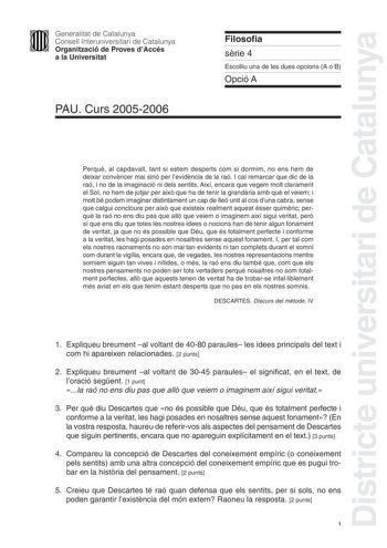 Districte universitari de Catalunya Generalitat de Catalunya Consell Interuniversitari de Catalunya Organització de Proves dAccés a la Universitat PAU Curs 20052006 Filosofia srie 4 Escolliu una de les dues opcions A o B Opció A Perqu al capdavall tant si estem desperts com si dormim no ens hem de deixar convncer mai sinó per levidncia de la raó I cal remarcar que dic de la raó i no de la imaginació ni dels sentits Així encara que vegem molt clarament el Sol no hem de jutjar per aix que ha de t…