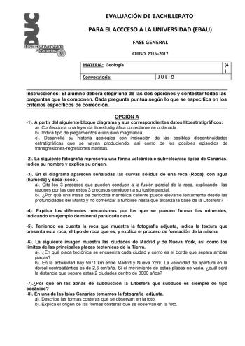 EVALUACIÓN DE BACHILLERATO PARA EL ACCCESO A LA UNIVERSIDAD EBAU FASE GENERAL CURSO 20162017 MATERIA Geología 4  Convocatoria JULIO Instrucciones El alumno deberá elegir una de las dos opciones y contestar todas las preguntas que la componen Cada pregunta puntúa según lo que se especifica en los criterios específicos de corrección OPCIÓN A 1 A partir del siguiente bloque diagrama y sus correspondientes datos litoestratigráficos a Confecciona una leyenda litoestratigráfica correctamente ordenada…