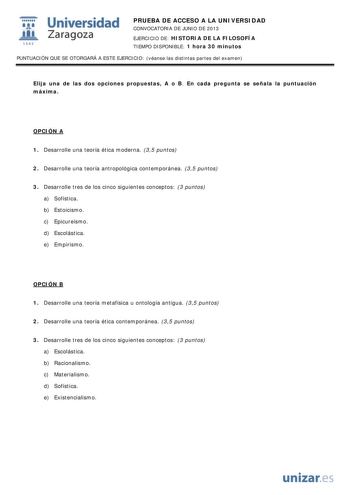 i Universidad W Zaragoza 1542 PRUEBA DE ACCESO A LA UNIVERSIDAD CONVOCATORIA DE JUNIO DE 2013 EJERCICIO DE HISTORIA DE LA FILOSOFÍA TIEMPO DISPONIBLE 1 hora 30 minutos PUNTUACIÓN QUE SE OTORGARÁ A ESTE EJERCICIO véanse las distintas partes del examen Elija una de las dos opciones propuestas A o B En cada pregunta se señala la puntuación máxima OPCIÓN A 1 Desarrolle una teoría ética moderna 35 puntos 2 Desarrolle una teoría antropológica contemporánea 35 puntos 3 Desarrolle tres de los cinco sig…