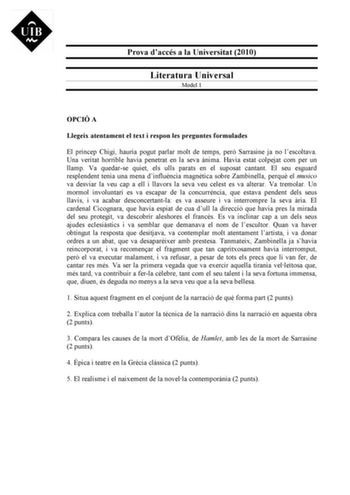 Prova daccés a la Universitat 2010 Literatura Universal Model 1 OPCIÓ A Llegeix atentament el text i respon les preguntes formulades El príncep Chigi hauria pogut parlar molt de temps per Sarrasine ja no lescoltava Una veritat horrible havia penetrat en la seva nima Havia estat colpejat com per un llamp Va quedarse quiet els ulls parats en el suposat cantant El seu esguard resplendent tenia una mena dinfluncia magntica sobre Zambinella perqu el musico va desviar la veu cap a ell i llavors la se…