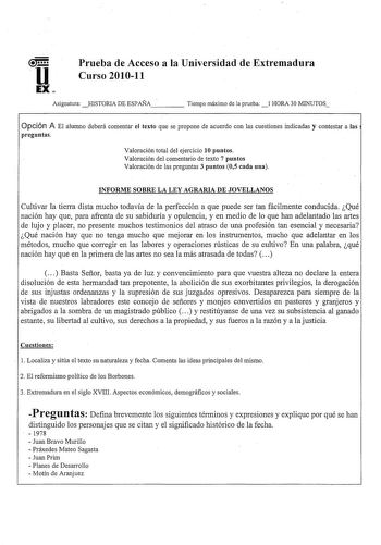 u EX Prueba de Acceso a la Universidad de Extremadura Curso 201011 Asignatura  HISTORIA DE ESPAÑA    Tiempo máimo de la prueba  1 HORA 3OMINUTOS Opción A El alumno deberá comentar el texto que se propone de acuerdo con las cuestiones indicadas y contestar a las preguntas Valoración total del ejercicio 10 puntos Valoración del comentario de texto 7 puntos Valoración de las preguntas 3 puntos 05 cada una INFORME SOBRE LA LEY AGRARIA DE JOVELLANOS Cultivar la tierra dista mucho todavía de la perfe…