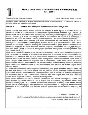 Prueba de Acceso a la Universidad de Extremadura Curso 201415 Asignatura Lengua ExtranjeraPortugués Tiempo máximo de la prueba 1h30 min El alumno deberá responder a las preguntas formuladas sobre el texto propuesto Las respuestas a todos los ejercicios deberán ser realizadas en portugués Opción A Internet está na origem de ansiedade e stress nos jovens Quase metade dos jovens estao viciados na Internet e para alguns é mesmo causa de depressao O seu filho está ansioso ou com stress É possível qu…