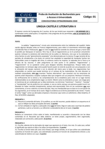 Proba de Avaliación do Bacharelato para o Acceso á Universidade CONVOCATORIA EXTRAORDINARIA 2020 Código 01 LINGUA CASTELÁ E LITERATURA II El examen consta de 8 preguntas de 2 puntos de las que tendrá que responder a UN MÁXIMO DE 5 combinadas como usted quiera Si responde a más preguntas de las permitidas solo se corregirán las 5 primeras respondidas TEXTO La palabra negacionismo circula solo recientemente entre los hablantes del español Había nacido algunas décadas antes en Francia négationnism…