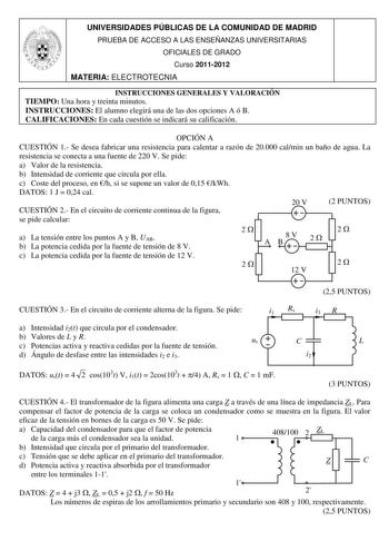 UNIVERSIDADES PÚBLICAS DE LA COMUNIDAD DE MADRID PRUEBA DE ACCESO A LAS ENSEÑANZAS UNIVERSITARIAS OFICIALES DE GRADO Curso 20112012 MATERIA ELECTROTECNIA INSTRUCCIONES GENERALES Y VALORACIÓN TIEMPO Una hora y treinta minutos INSTRUCCIONES El alumno elegirá una de las dos opciones A ó B CALIFICACIONES En cada cuestión se indicará su calificación OPCIÓN A CUESTIÓN 1 Se desea fabricar una resistencia para calentar a razón de 20000 calmin un baño de agua La resistencia se conecta a una fuente de 22…