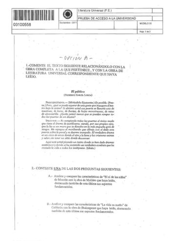 II IIII IIII IIIIIIIIII 03100558  Literatura Universal FE PRUEBA DE ACCESO A LA UNIVERSIDAD Septiembre  2011 1 J MODELO 20 Hoja 1 de 2 r  0tfIV f  1COMENTE EL TEXTO StGUIENTE RELACIONÁNDOLO CON LA OBRA COMPLETA A LA QUE PERTENECE  Y CON LA OBRA DE LITERATURA UNlVERSAL CORRESPONDIENTE QUE HAYA LEÍDO El público FEDERICO GARCfA LóRCA PREsnmcrrADOR Mirándolo fijamente Es posible Pausa Pero qué se pude ewerarde una gente que i1U1ugura elteatro baío la arena Si abriera usted esa puerta se ltenariá es…