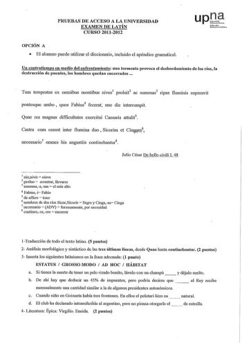 PRUEBAS DE ACCESO A LA UNIVERSIDAD EXAMEN DE LATÍN CURSO 20112012 upJ Nftrob uikni Puico OPCIÓN A  El alumno puede utilizar el diccionario incluido el apéndice gramatical Un contratiempo en medio del enfrentamiento una tormenta provoca el desbordamiento de los ríos la destrncción de puentes los hombres quedan encenados  Tum tempestas ex omnibus montibus nives1 proluit2 ac summas3 npas fluminis superavit pontesque ambo  quos Fabius4 fecerat uno die intenumpit Quae res magnas difficultates exerci…