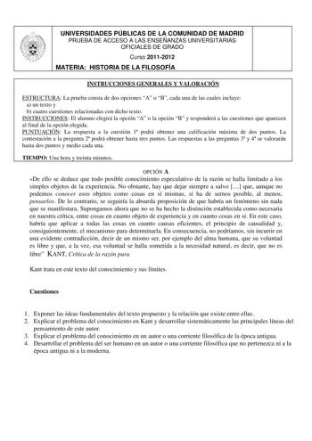 UNIVERSIDADES PÚBLICAS DE LA COMUNIDAD DE MADRID PRUEBA DE ACCESO A LAS ENSEÑANZAS UNIVERSITARIAS OFICIALES DE GRADO Curso 20112012  MATERIA HISTORIA DE LA FILOSOFÍA JL INSTRUCCIONES GENERALES Y VALORACIÓN ESTRUCTURA La prueba consta de dos opciones A o B cada una de las cuales incluye a un texto y b cuatro cuestiones relacionadas con dicho texto INSTRUCCIONES El alumno elegirá la opción A o la opción B y responderá a las cuestiones que aparecen al final de la opción elegida PUNTUACIÓN La respu…