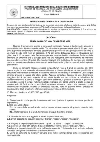 UNIVERSIDADES PÚBLICAS DE LA COMUNIDAD DE MADRID PRUEBA DE ACCESO A LAS ENSEÑANZAS UNIVERSITARIAS OFICIALES DE GRADO Curso 20132014 MATERIA ITALIANO INSTRUCCIONES GENERALES Y CALIFICACIÓN Después de leer atentamente los textos y las preguntas siguientes el alumno deberá escoger una de las dos opciones propuestas y responder en ITALIANO a las cuestiones de la opción elegida CALIFICACIÓN La pregunta 1 se calificará con un máximo de 3 puntos las preguntas 2 3 4 y 5 con un máximo de 1 punto la preg…