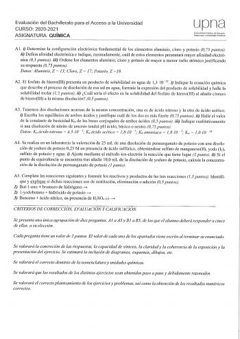 Evaluación del Bachillerato para el Acceso a la Universidad CURSO 20202021 ASIGNATURA QUÍMICA LJpna Universida Pública de Navarra Nafrnronko Uribertsilale Publikon Al i Determine la configuración electrónica fundamental de los elementos aluminio cloro y potasio O 75 puntos ii Defina afinidad electrónica e indique razonadamente cuál de estos elementos presentará mayor afinidad electrónica 05 puntos iii Ordene los elementos aluminio cloro y potasio de mayor a menor radio atómico justificando su r…