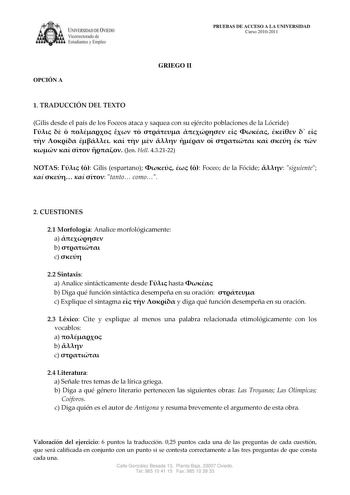 IVERSIDAD DE VIEDO Vicerrectorado de E tudiantes y Empleo OPCIÓN A PRUEBAS DE ACCESO A LA UNIVERSIDAD Curso 20102011 GRIEGO II 1 TRADUCCIÓN DEL TEXTO Gilis desde el país de los Foceos ataca y saquea con su ejército poblaciones de la Lócride                                Jen Hell 432122 NOTAS   Gilis espartano    Foceo de la Fócide  siguiente     tanto como 2 CUESTIONES 21 Morfología Analice morfológicamente a  b  c  22 Sintaxis a Analice sintácticamente desde  hasta  b Diga qué función sintáct…