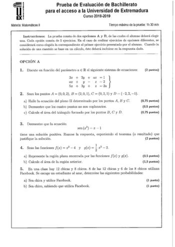 u EX Materia Matemáticas 11 Prueba de Evaluación de Bachillerato para el acceso a la Universidad de Extremadura Curso 20182019 Tiempo máximo de la prueba 1h 30 min Instrucciones La prueba consta de dos opciones A y B de las cuales el alumno deberá elegir una Cada opción consta de 5 ejercicios En el caso de realizar ejercicios de opciones diferentes se considerará como elegida la correspondiente al primer ejercicio presentado por el alumno Cuando la solución de una cuestión se base en un cálculo…