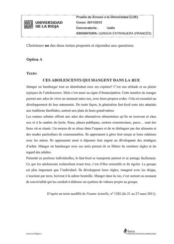 UNIVERSIDAD DE LA RIOJA Prueba de Acceso a la Universidad LOE Curso 20112012 Convocatoria Julio ASIGNATURA LENGUA EXTRANJERA FRANCÉS Choisissez un des deux textes proposés et répondez aux questions Option A Texte CES ADOLESCENTS QUI MANGENT DANS LA RUE Manger un hamburger tout en déambulant avec ses copains Cest une attitude et un plaisir typiques de ladolescence Mais cest aussi un signe démancipation Cette maniere de manger permet aux ados de vivre un moment entre eux avec leurs propres codes …