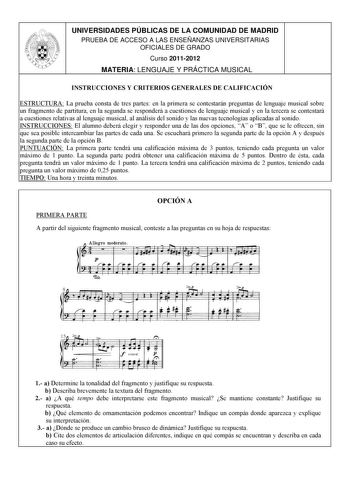 UNIVERSIDADES PÚBLICAS DE LA COMUNIDAD DE MADRID PRUEBA DE ACCESO A LAS ENSEÑANZAS UNIVERSITARIAS OFICIALES DE GRADO Curso 20112012 MATERIA LENGUAJE Y PRÁCTICA MUSICAL INSTRUCCIONES Y CRITERIOS GENERALES DE CALIFICACIÓN ESTRUCTURA La prueba consta de tres partes en la primera se contestarán preguntas de lenguaje musical sobre un fragmento de partitura en la segunda se responderá a cuestiones de lenguaje musical y en la tercera se contestará a cuestiones relativas al lenguaje musical al análisis…