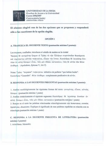 15 1j          r tJ       UNIVERSIDAD DE LA RIOJA Pruebas de Acceso a la Universidad Curso20062007  Convocatoria Junio ASIGNATURA GRIEGO  no elegirá una de las dos opciones que se proponen y responderá s cuestiones de la opción elegida OPCIÓNl  A TRA UZCA EL SIGUIENTE TEXTO puntuación máxima 5 puntos  Los tro yr nos confiados introducen el caballo de madera en la ciudad  HÉpal 6e EVoÉvrs Eprov ot Tpwes TO TWV EXAtjvwv OTpaTÓTTE6ov 0EaoáEvOL Kal vo oavTES aTOUS TTEjrnyÉvm ELAKOV TOV trmov Kaoáv8…