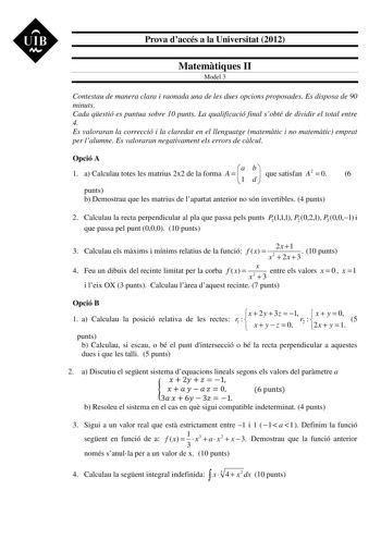 UIB M Prova daccés a la Universitat 2012 Matemtiques II Model 3 Contestau de manera clara i raonada una de les dues opcions proposades Es disposa de 90 minuts Cada qestió es puntua sobre 10 punts La qualificació final sobté de dividir el total entre 4 Es valoraran la correcció i la claredat en el llenguatge matemtic i no matemtic emprat per lalumne Es valoraran negativament els errors de clcul Opció A 1 a Calculau totes les matrius 2x2 de la forma A   a 1 b d  que satisfan A2  0 6 punts b Demos…