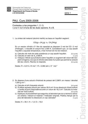 Districte universitari de Catalunya Generalitat de Catalunya Consell Interuniversitari de Catalunya Organització de Proves dAccés a la Universitat PAU Curs 20052006 Contesteu a les preguntes 1 2 i 3 i a la 4 i la 5 duna de les dues opcions A o B Química srie 1 1 La síntesi del metanol alcohol metílic es basa en lequilibri segent COg  2H2g  CH3OHg En un reactor cilíndric d1 litre de capacitat es disposen 2 mol de CO i 2 mol dhidrogen i sescalfa el conjunt fins a 600 K Considerant que un cop asso…