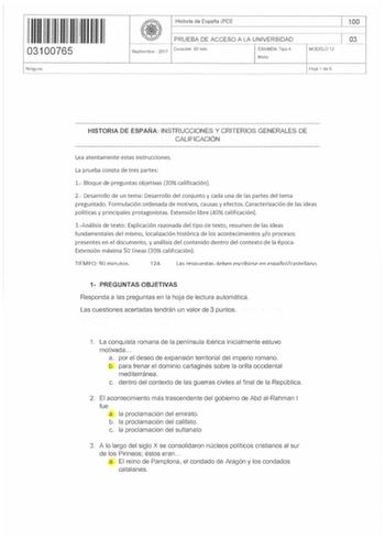 11 111 1 11111 03100765 Ninguno Historia de España PCE 100 PRUEBA DE ACCESO A LA UNIVERSIDAD 03     j Septiembre  2017 Duración 90 min EXAMEN Tipo A MODELO 12 Mixto Hoja 1 de 5 HISTORIA DE ESPAÑA INSTRUCCIONES Y CRITERIOS GENERALES DE CALIFICACIÓN Lea atentamente estas instrucciones La prueba consta de tres partes 1 Bloque de preguntas objetivas 30 calificación 2 Desarrollo de un tema Desarrollo del conjunto y cada una de las partes del tema preguntado Formulación ordenada de motivos causas y e…